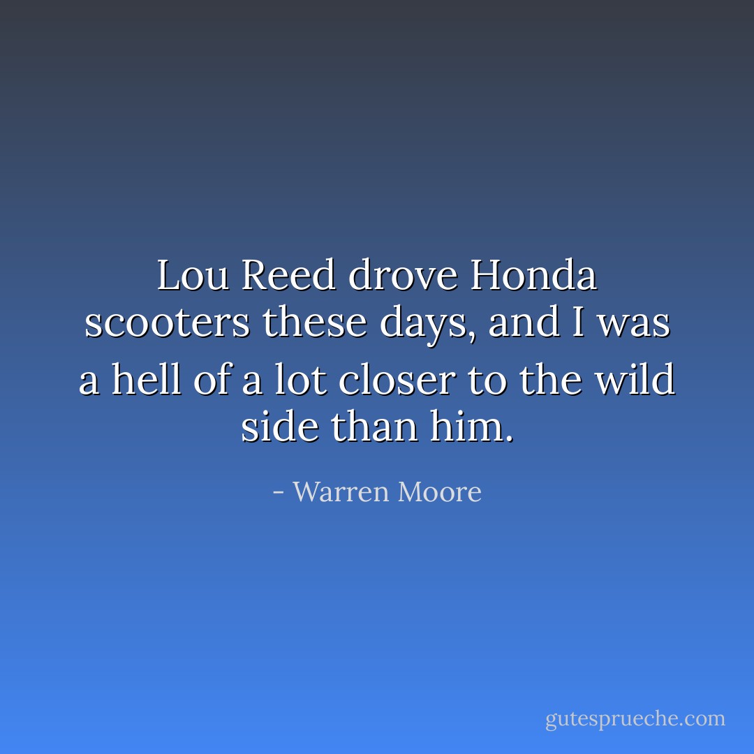 Lou Reed drove Honda scooters these days, and I was a hell of a lot closer to the wild side than him. - Warren Moore