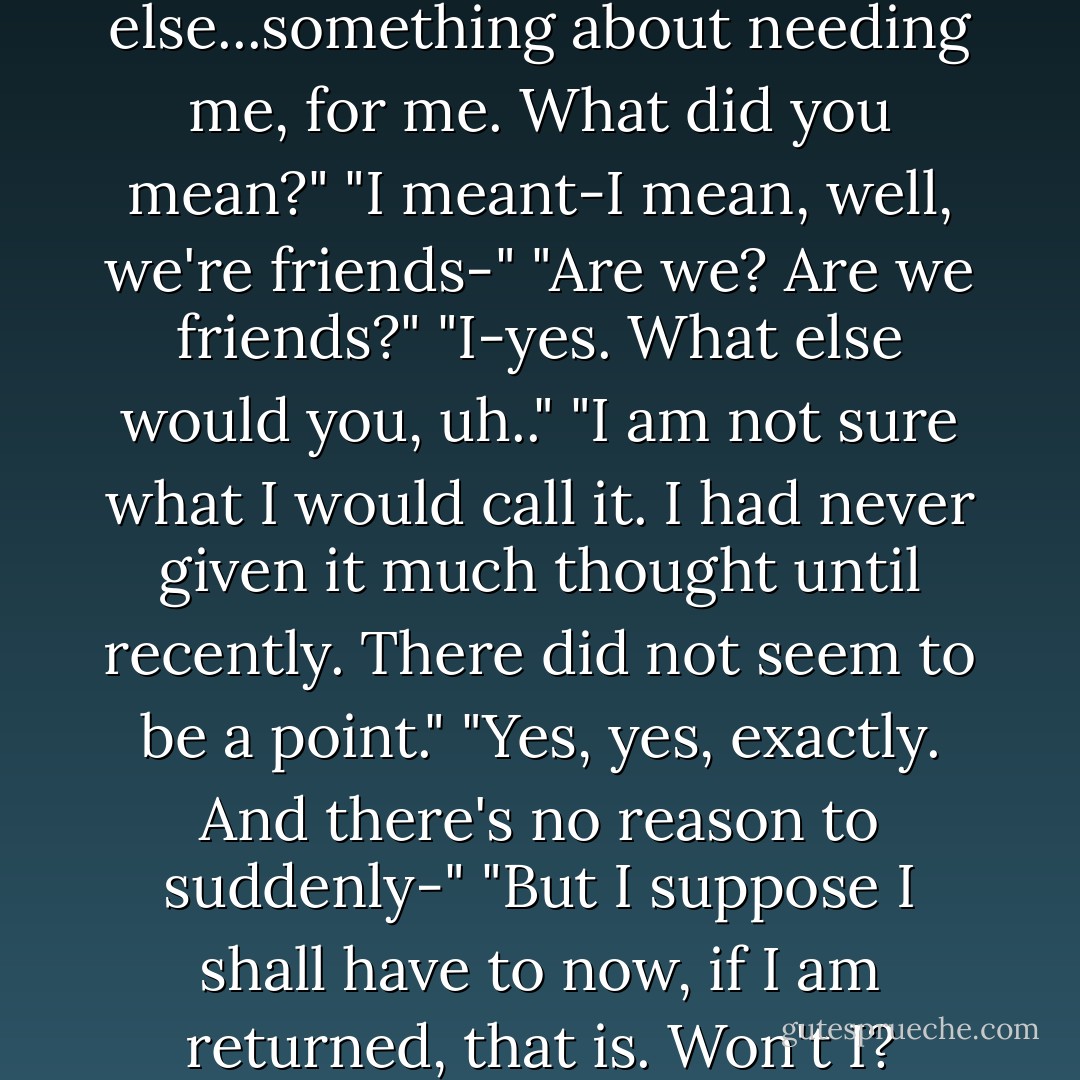 You said something else...something about needing me, for me. What did you mean?"<br />"I meant-I mean, well, we're friends-"<br />"Are we? Are we friends?"<br />"I-yes. What else would you, uh.."<br />"I am not sure what I would call it. I had never given it much thought until recently. There did not seem to be a point."<br />"Yes, yes, exactly. And there's no reason to suddenly-"<br />"But I suppose I shall have to now, if I am returned, that is. Won't I? - Karen Chance