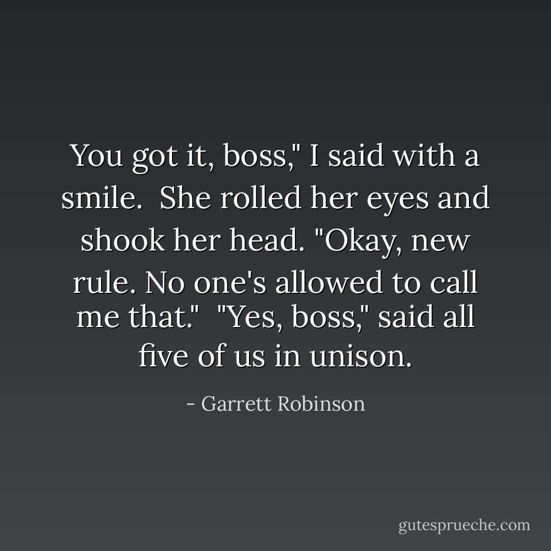 You got it, boss," I said with a smile.<br /><br />She rolled her eyes and shook her head. "Okay, new rule. No one's allowed to call me that."<br /><br />"Yes, boss," said all five of us in unison. - Garrett Robinson