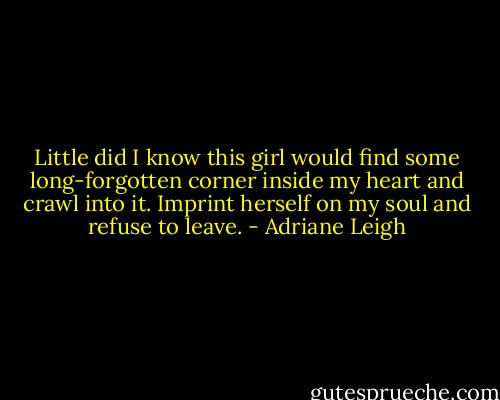 Little did I know this girl would find some long-forgotten corner inside my heart and crawl into it. Imprint herself on my soul and refuse to leave. - Adriane Leigh