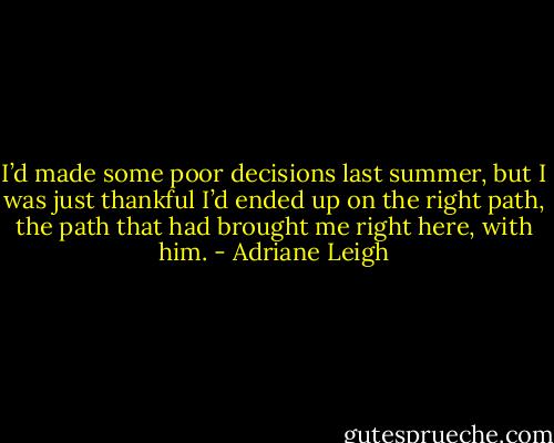 I’d made some poor decisions last summer, but I was just thankful I’d ended up on the right path, the path that had brought me right here, with him. - Adriane Leigh