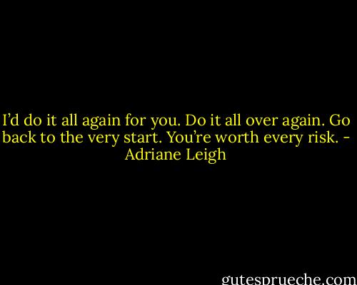 I’d do it all again for you. Do it all over again. Go back to the very start. You’re worth every risk. - Adriane Leigh