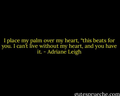 I place my palm over my heart, “this beats for you. I can’t live without my heart, and you have it. - Adriane Leigh