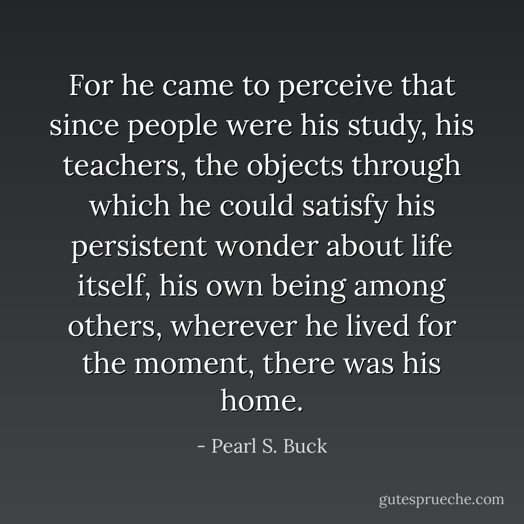 For he came to perceive that since people were his study, his teachers, the objects through which he could satisfy his persistent wonder about life itself, his own being among others, wherever he lived for the moment, there was his home. - Pearl S. Buck