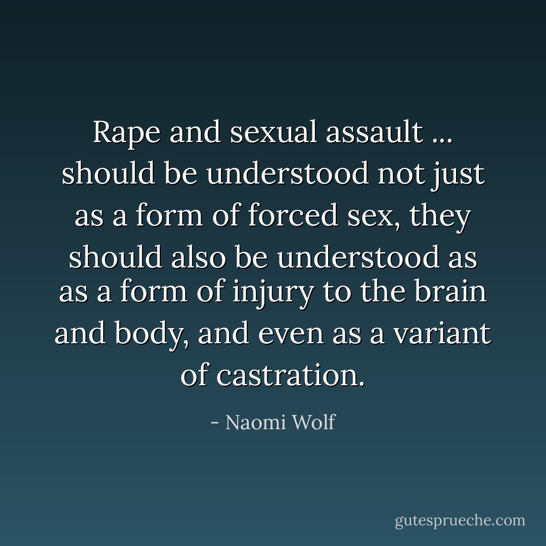 Rape and sexual assault ... should be understood not just as a form of forced sex, they should also be understood as as a form of injury to the brain and body, and even as a variant of castration. - Naomi Wolf