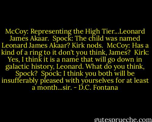 McCoy: Representing the High Tier...Leonard James Akaar.<br /><br />Spock: The child was named Leonard James Akaar? Kirk nods.<br /><br />McCoy: Has a kind of a ring to it don't you think, James?<br /><br />Kirk: Yes, I think it is a name that will go down in galactic history, Leonard. What do you think, Spock?<br /><br />Spock: I think you both will be insufferably pleased with yourselves for at least a month...sir. - D.C. Fontana