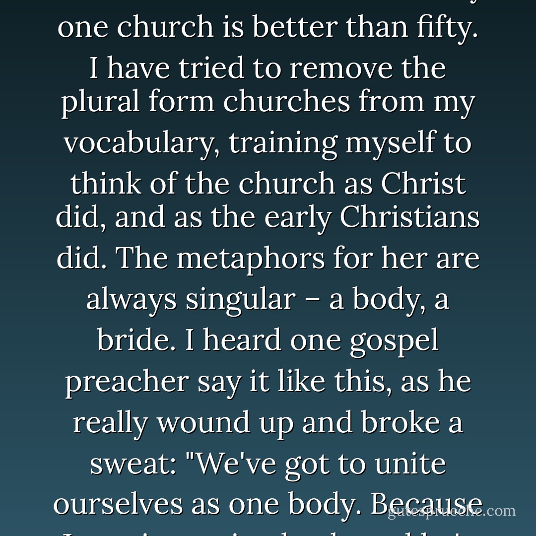 There are congregations on nearly every corner. I'm not sure we need more churches. What we need is a church. I say one church is better than fifty. I have tried to remove the plural form churches from my vocabulary, training myself to think of the church as Christ did, and as the early Christians did. The metaphors for her are always singular – a body, a bride. I heard one gospel preacher say it like this, as he really wound up and broke a sweat: "We've got to unite ourselves as one body. Because Jesus is coming back, and he's coming back for a bride not a harem. - Shane Claiborne