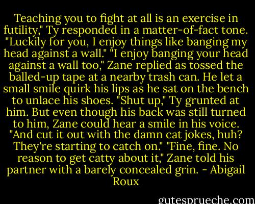Teaching you to fight at all is an exercise in futility," Ty responded in a matter-of-fact tone. "Luckily for you, I enjoy things like banging my head against a wall."<br />"I enjoy banging your head against a wall too," Zane replied as tossed the balled-up tape at a nearby trash can. He let a small smile quirk his lips as he sat on the bench to unlace his shoes.<br />"Shut up," Ty grunted at him. But even though his back was still turned to him, Zane could hear a smile in his voice. "And cut it out with the damn cat jokes, huh? They're starting to catch on."<br />"Fine, fine. No reason to get catty about it," Zane told his partner with a barely concealed grin. - Abigail Roux