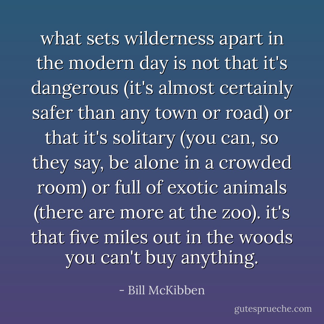 what sets wilderness apart in the modern day is not that it's dangerous (it's almost certainly safer than any town or road) or that it's solitary (you can, so they say, be alone in a crowded room) or full of exotic animals (there are more at the zoo). it's that five miles out in the woods you can't buy anything. - Bill McKibben