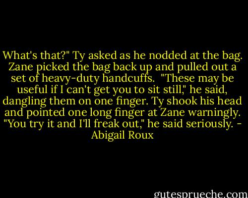 What's that?" Ty asked as he nodded at the bag.<br />Zane picked the bag back up and pulled out a set of heavy-duty handcuffs. <br />"These may be useful if I can't get you to sit still," he said, dangling them on one finger.<br />Ty shook his head and pointed one long finger at Zane warningly. "You try it and I'll freak out," he said seriously. - Abigail Roux