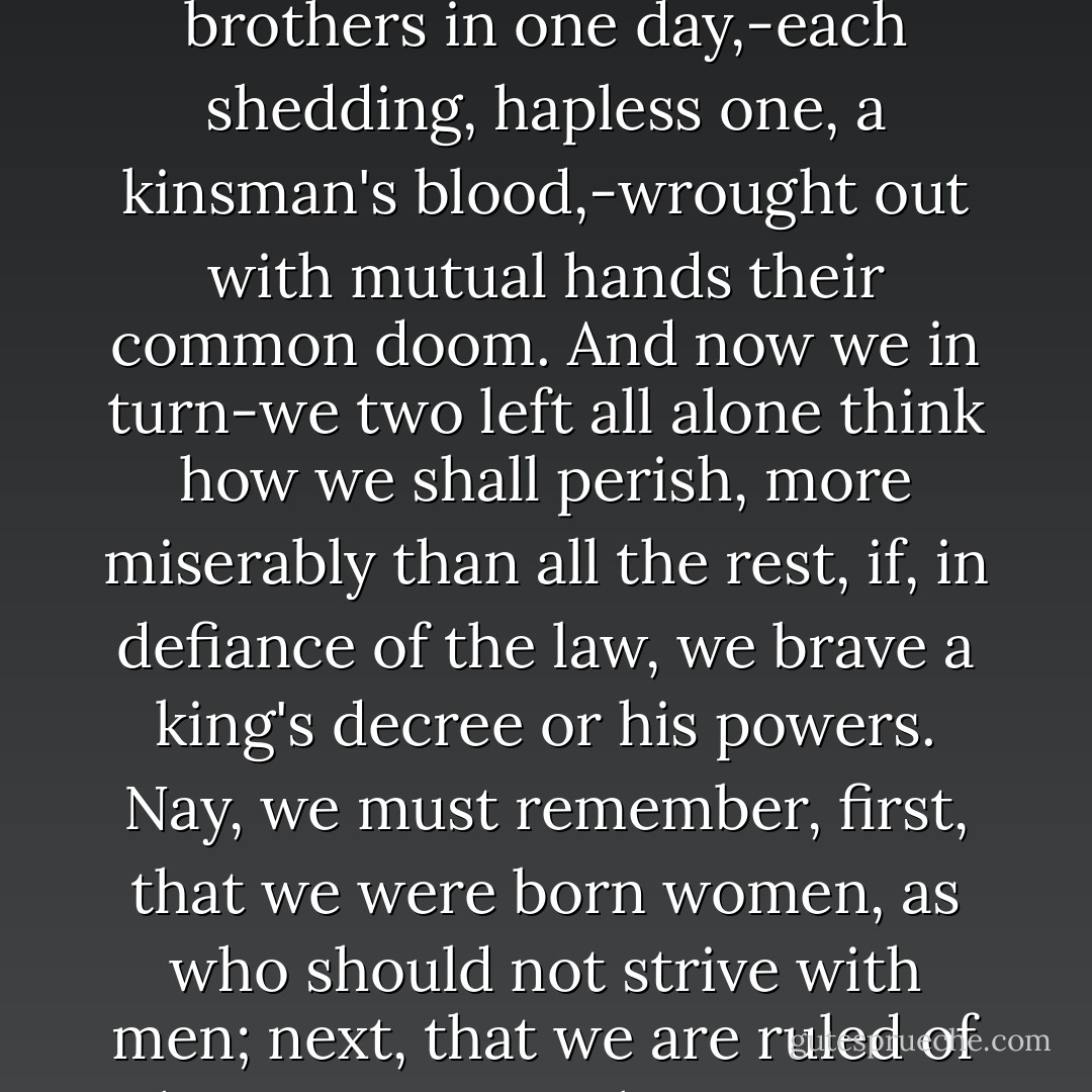 Ah me! think, sister, how our father perished, amid hate and scorn, when sins bared by his own search had moved him to strike both eyes with self-blinding hand; then the mother wife, two names in one, with twisted noose did despite unto her life; and last, our two brothers in one day,-each shedding, hapless one, a kinsman's blood,-wrought out with mutual hands their common doom. And now we in turn-we two left all alone think how we shall perish, more miserably than all the rest, if, in defiance of the law, we brave a king's decree or his powers. Nay, we must remember, first, that we were born women, as who should not strive with men; next, that we are ruled of the stronger, so that we must obey in these things, and in things yet sorer. I, therefore, asking the Spirits Infernal to pardon, seeing that force is put on me herein, will hearken to our rulers. for 'tis witless to be over busy. - Sophocles