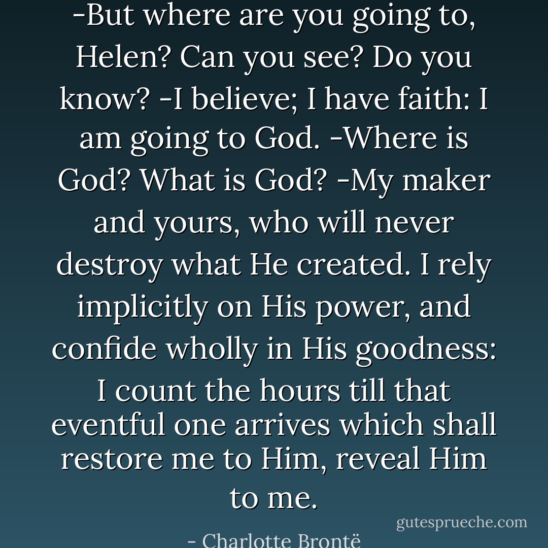 -But where are you going to, Helen? Can you see? Do you know?<br />-I believe; I have faith: I am going to God.<br />-Where is God? What is God?<br />-My maker and yours, who will never destroy what He created. I rely implicitly on His power, and confide wholly in His goodness: I count the hours till that eventful one arrives which shall restore me to Him, reveal Him to me. - Charlotte Brontë