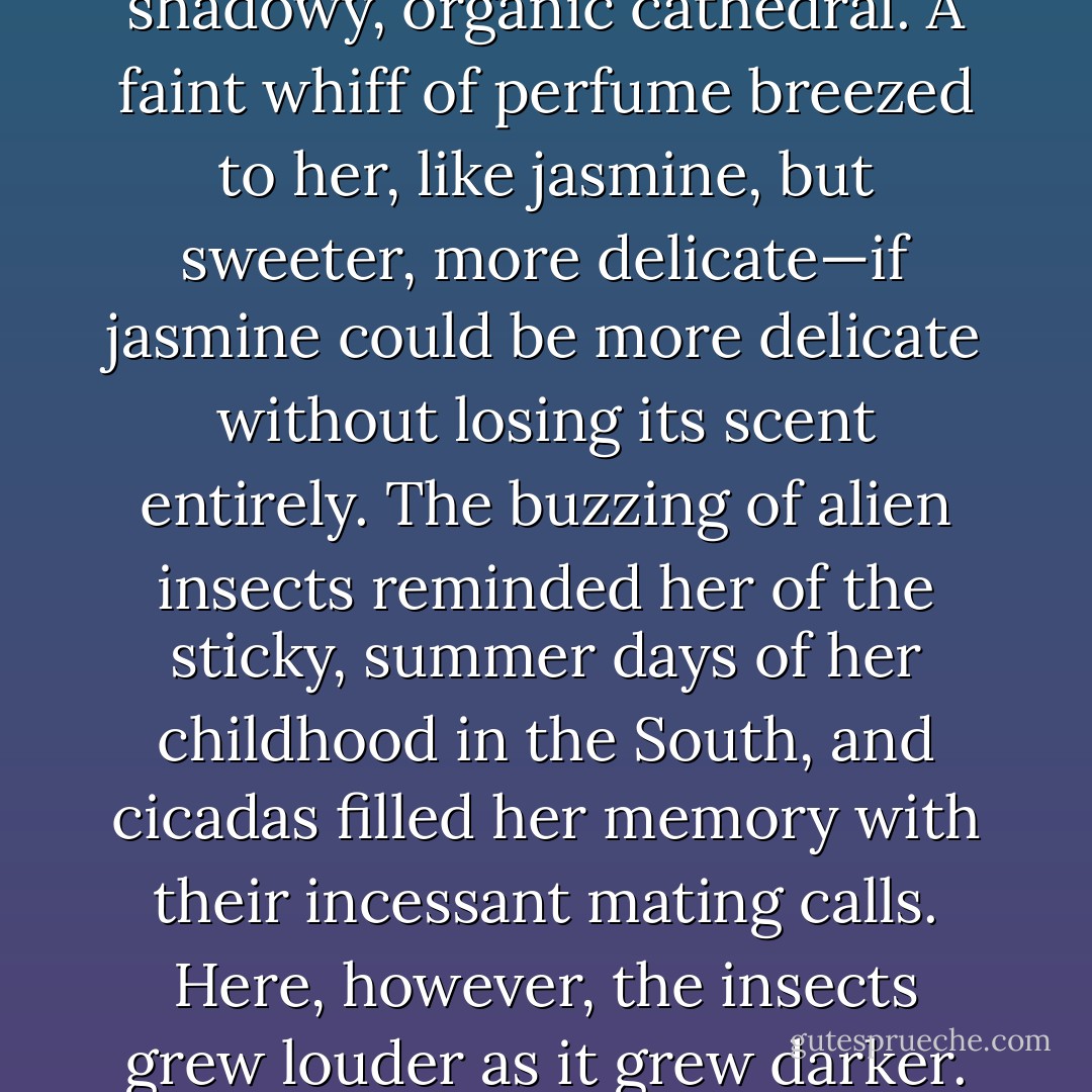 Feral beauty tangled up and over every surface. Enormous vines and flourishing blooms swathed the area creating a shadowy, organic cathedral. A faint whiff of perfume breezed to her, like jasmine, but sweeter, more delicate—if jasmine could be more delicate without losing its scent entirely. The buzzing of alien insects reminded her of the sticky, summer days of her childhood in the South, and cicadas filled her memory with their incessant mating calls. Here, however, the insects grew louder as it grew darker. It seemed even they understood the dangers of daylight. - Jacqueline Patricks