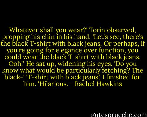 Whatever shall you wear?' Torin observed, propping his chin in his hand. 'Let's see, there's the black T-shirt with black jeans. Or perhaps, if you're going for elegance over function, you could wear the black T-shirt with black jeans. Ooh!' He sat up, widening his eyes. 'Do you know what would be particularly fetching? The black-'<br />'T-shirt with black jeans,' I finished for him. 'Hilarious. - Rachel Hawkins