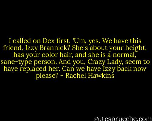I called on Dex first. 'Um, yes. We have this friend, Izzy Brannick? She's about your height, has your color hair, and she is a normal, sane-type person. And you, Crazy Lady, seem to have replaced her. Can we have Izzy back now please? - Rachel Hawkins