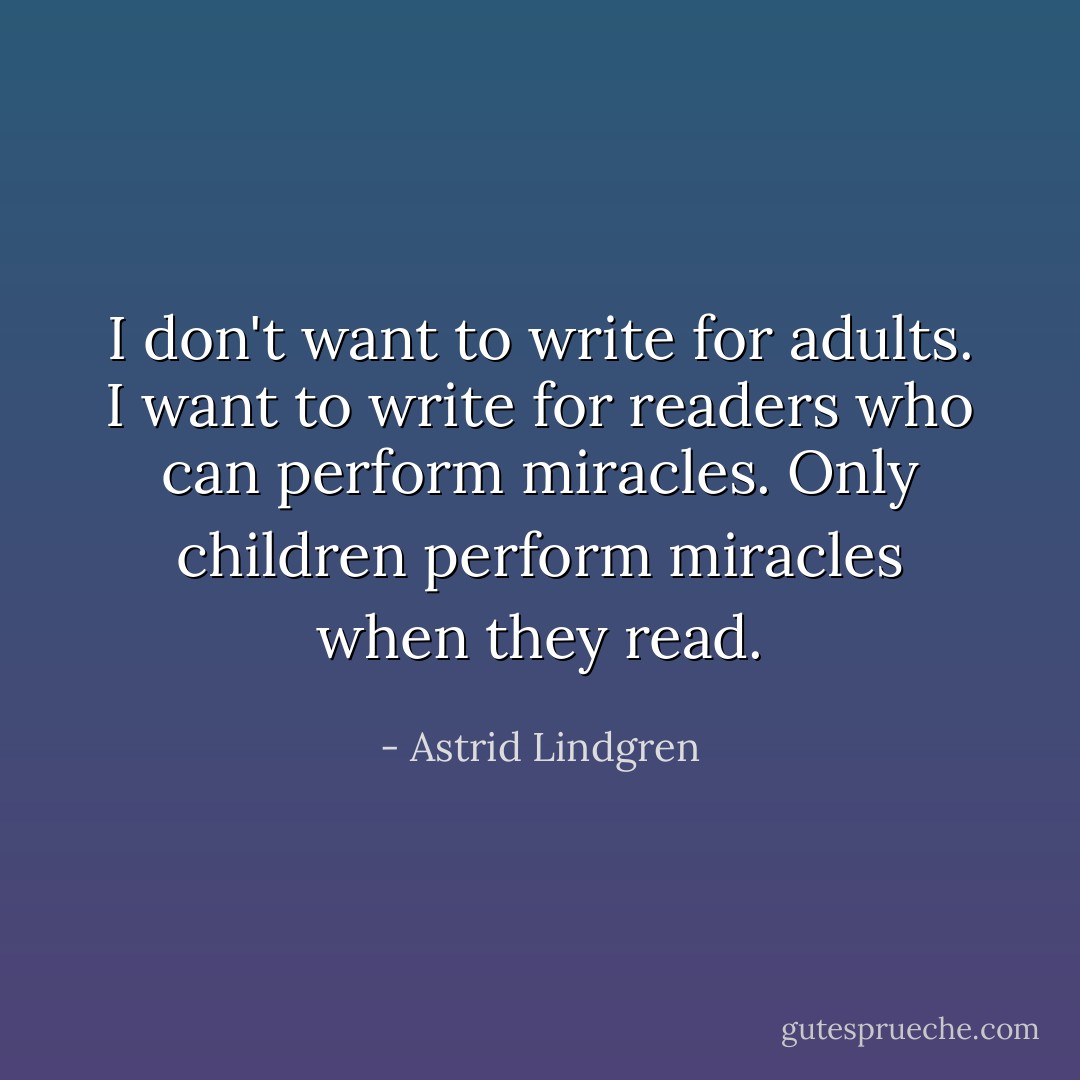 I don't want to write for adults. I want to write for readers who can perform miracles. Only children perform miracles when they read. - Astrid Lindgren