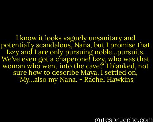 I know it looks vaguely unsanitary and potentially scandalous, Nana, but I promise that Izzy and I are only pursuing noble...pursuits. We've even got a chaperone! Izzy, who was that woman who went into the cave?'<br />I blanked, not sure how to describe Maya. I settled on, "My...also my Nana. - Rachel Hawkins