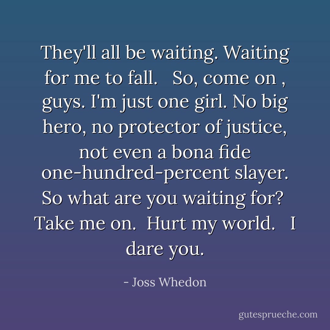 They'll all be waiting. Waiting for me to fall. <br /><br />So, come on , guys. I'm just <b>one</b> girl. No big hero, no protector of justice, not even a bona fide one-hundred-percent slayer. So what are you waiting for?<br /><br />Take me on.<br /><br />Hurt my world. <br /><br />I dare you. - Joss Whedon