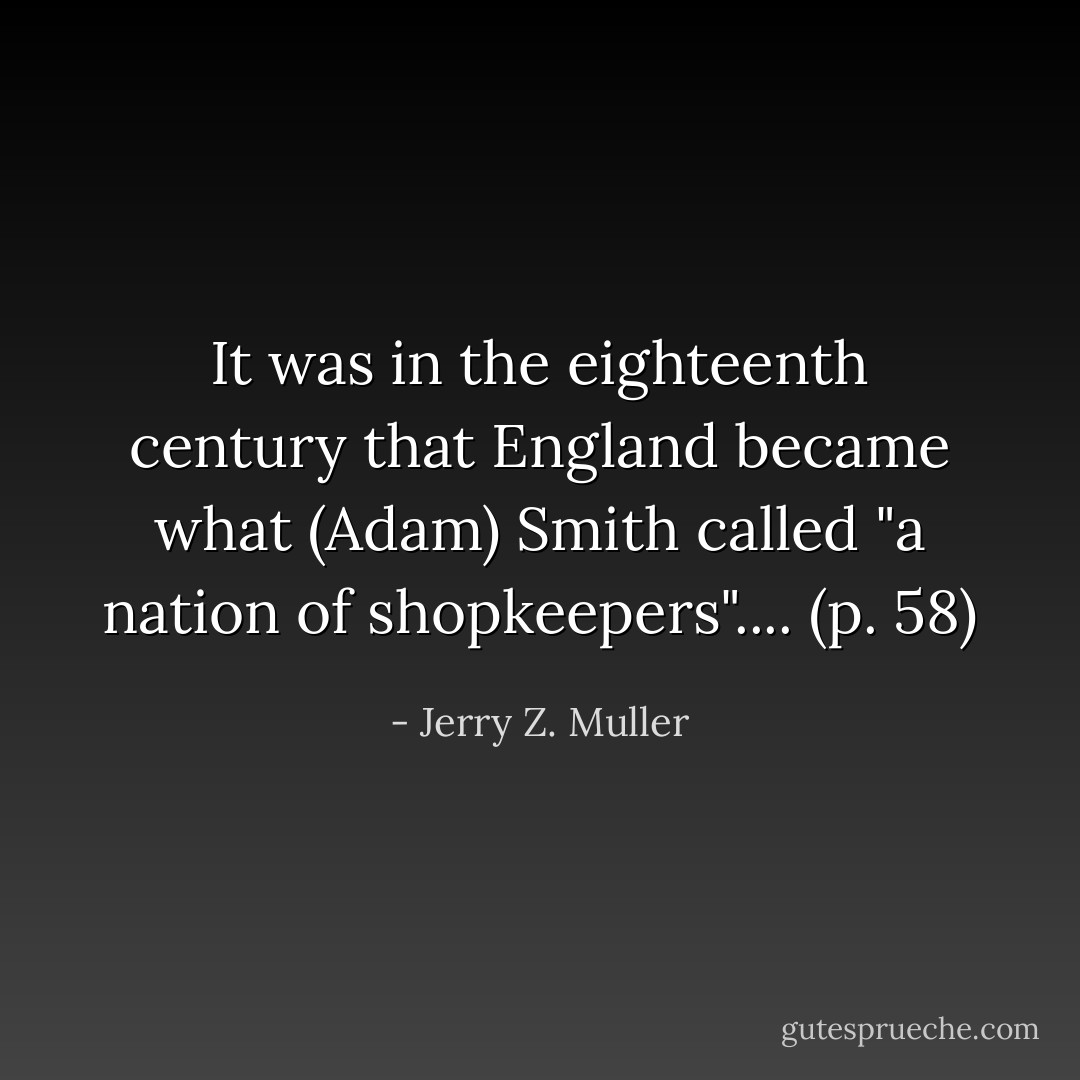It was in the eighteenth century that England became what (Adam) Smith called "a nation of shopkeepers".... (p. 58) - Jerry Z. Muller