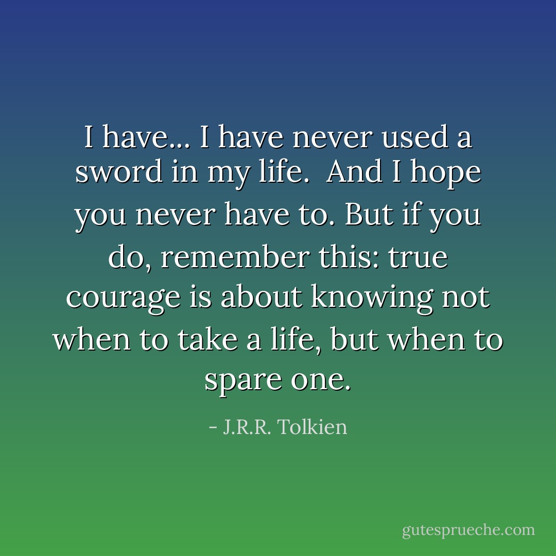 I have... I have never used a sword in my life.<br /><br />And I hope you never have to. But if you do, remember this: true courage is about knowing not when to take a life, but when to spare one. - J.R.R. Tolkien