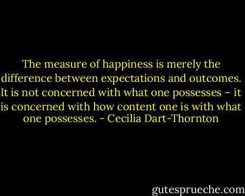 The measure of happiness is merely the difference between expectations and outcomes. It is not concerned with what one possesses – it is concerned with how content one is with what one possesses. - Cecilia Dart-Thornton