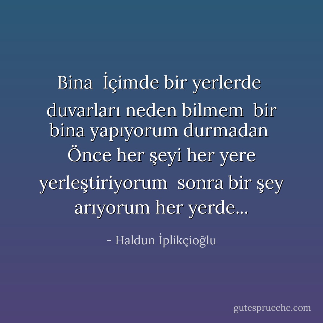 Bina<br /><br />İçimde bir yerlerde <br />duvarları neden bilmem <br />bir bina yapıyorum durmadan <br />Önce her şeyi her yere yerleştiriyorum <br />sonra bir şey arıyorum her yerde... - Haldun İplikçioğlu