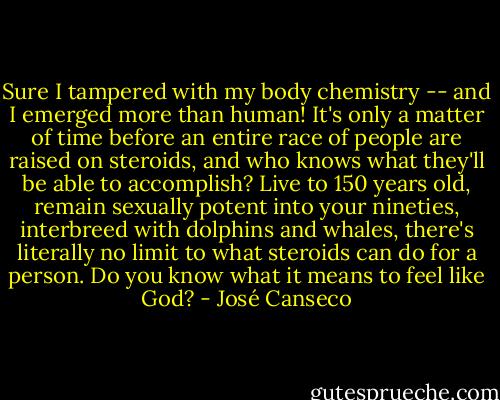 Sure I tampered with my body chemistry -- and I emerged more than human! It's only a matter of time before an entire race of people are raised on steroids, and who knows what they'll be able to accomplish? Live to 150 years old, remain sexually potent into your nineties, interbreed with dolphins and whales, there's literally no limit to what steroids can do for a person. Do you know what it means to feel like God? - José Canseco