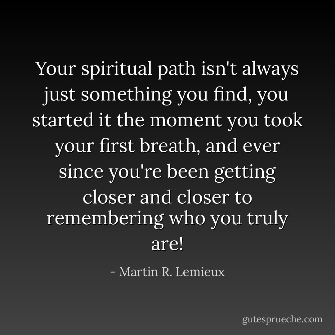 Your spiritual path isn't always just something you find, you started it the moment you took your first breath, and ever since you're been getting closer and closer to remembering who you truly are! - Martin R. Lemieux