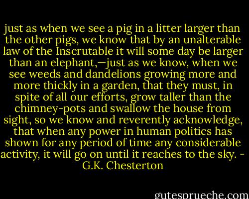 just as when we see a pig in a litter larger than the other pigs, we know that by an unalterable law of the Inscrutable it will some day be larger than an elephant,—just as we know, when we see weeds and dandelions growing more and more thickly in a garden, that they must, in spite of all our efforts, grow taller than the chimney-pots and swallow the house from sight, so we know and reverently acknowledge, that when any power in human politics has shown for any period of time any considerable activity, it will go on until it reaches to the sky. - G.K. Chesterton