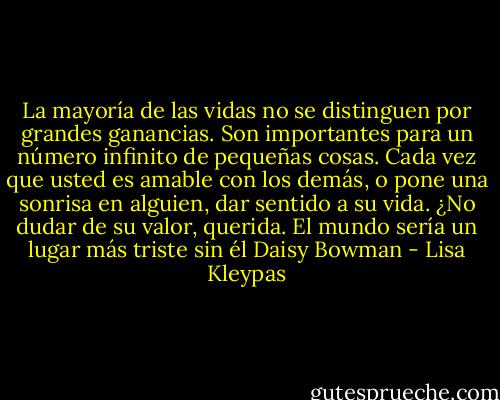 La mayoría de las vidas no se distinguen por grandes ganancias. Son importantes para un número infinito de pequeñas cosas. Cada vez que usted es amable con los demás, o pone una sonrisa en alguien, dar sentido a su vida. ¿No dudar de su valor, querida. El mundo sería un lugar más triste sin él Daisy Bowman - Lisa Kleypas