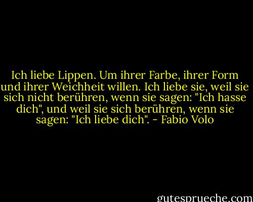 Ich liebe Lippen. Um ihrer Farbe, ihrer Form und ihrer Weichheit willen. Ich liebe sie, weil sie sich nicht berühren, wenn sie sagen: "Ich hasse dich", und weil sie sich berühren, wenn sie sagen: "Ich liebe dich". - Fabio Volo