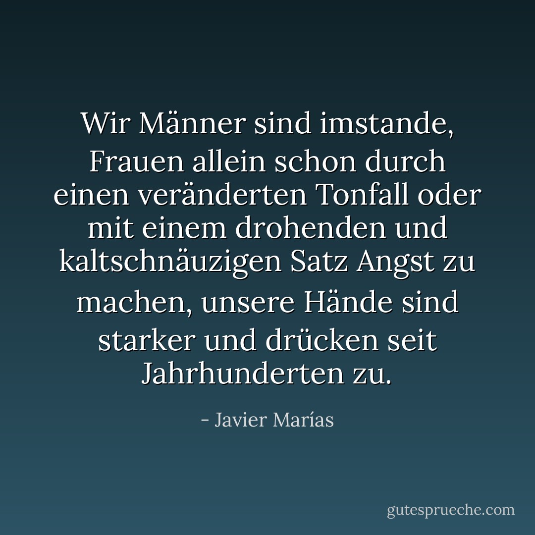 Wir Männer sind imstande, Frauen allein schon durch einen veränderten Tonfall oder mit einem drohenden und kaltschnäuzigen Satz Angst zu machen, unsere Hände sind starker und drücken seit Jahrhunderten zu. - Javier Marías