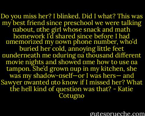 Do you miss her?<br />I blinked. Did I what? This was my best friend since preschool we were talking 	about, 	the girl whose snack and math homework I’d shared since before I had 	memorized my 	own phone number, who’d buried her cold, annoying little feet 	underneath me 	during 	a thousand different movie nights and showed 	me how to use 	a tampon. She’d grown 	up in my kitchen, she was my shadow-	self—or I was hers— and Sawyer 	wanted 	to know if I missed her? What the hell kind of question was that? - Katie Cotugno