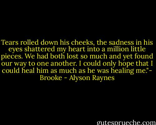 Tears rolled down his cheeks, the sadness in his eyes shattered my heart into a million little pieces. We had both lost so much and yet found our way to one another. I could only hope that I could heal him as much as he was healing me."- Brooke - Alyson Raynes