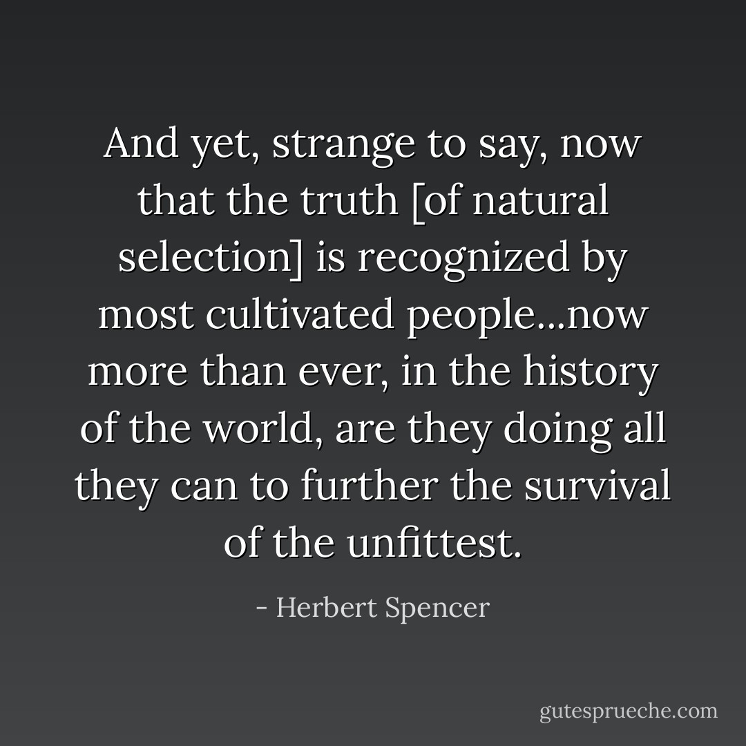 And yet, strange to say, now that the truth [of natural selection] is recognized by most cultivated people...now more than ever, in the history of the world, are they doing all they can to further the survival of the unfittest. - Herbert Spencer