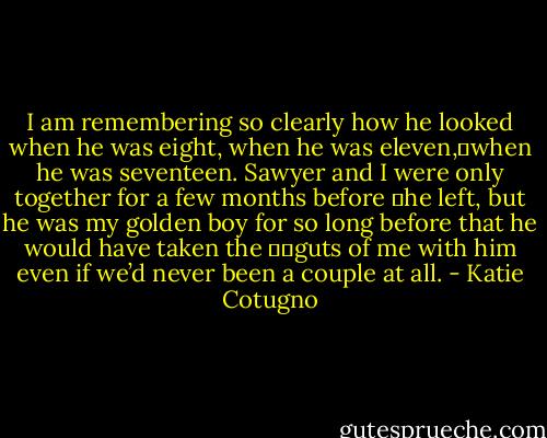 I am remembering so clearly how he looked when he was eight, when he was eleven,	when he was seventeen. Sawyer and I were only together for a few months before 	he left, but he was my golden boy for so long before that he would have taken the 		guts of me with him even if we’d never been a couple at all. - Katie Cotugno