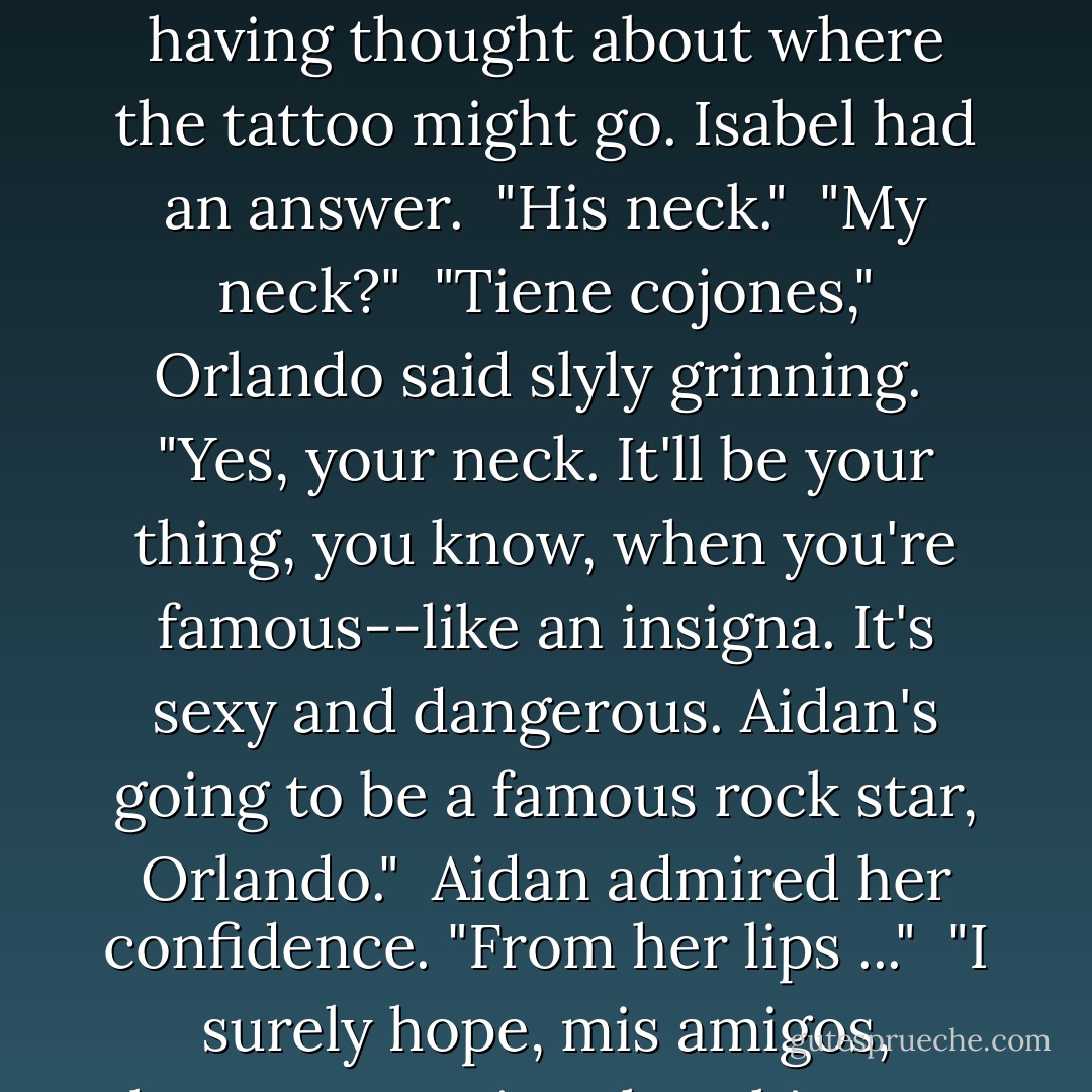 <i>No hay problema,"</i> Orlando agreed. "But you haven't said where?" His eyes grazed over the rumpled tux, Aiden not having thought about where the tattoo might go. Isabel had an answer.<br /><br />"His neck."<br /><br />"My neck?"<br /><br />"<i>Tiene cojones</i>," Orlando said slyly grinning.<br /><br />"Yes, your neck. It'll be your thing, you know, when you're famous--like an insigna. It's sexy and dangerous. Aidan's going to be a famous rock star, Orlando."<br /><br />Aidan admired her confidence. "From her lips ..."<br /><br />"I surely hope, <i>mis amigos</i>, because putting that thing on your neck does not say nine-to-fice employment. - Laura Spinella