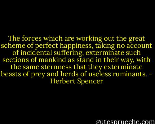 The forces which are working out the great scheme of perfect happiness, taking no account of incidental suffering, exterminate such sections of mankind as stand in their way, with the same sternness that they exterminate beasts of prey and herds of useless ruminants. - Herbert Spencer