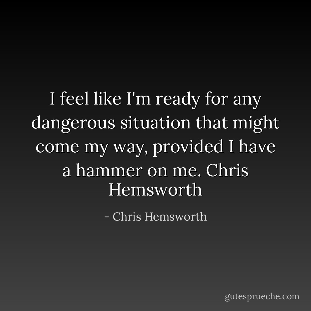 I feel like I'm ready for any dangerous situation that might come my way, provided I have a hammer on me.<br />Chris Hemsworth - Chris Hemsworth