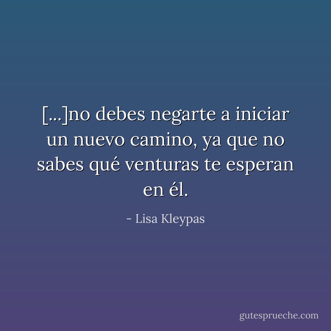 [...]no debes negarte a iniciar un nuevo camino, ya que no sabes qué venturas te esperan en él. - Lisa Kleypas