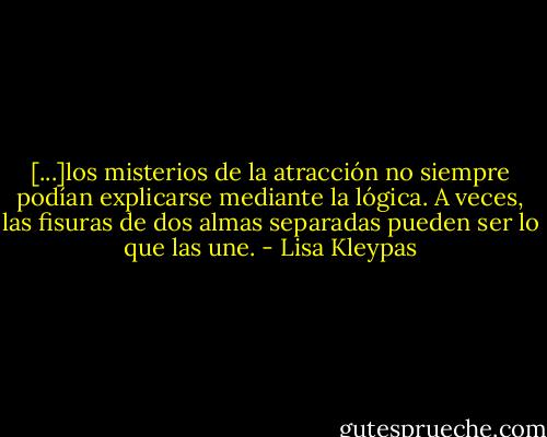 [...]los misterios de la atracción no siempre podían explicarse mediante la lógica. A veces, las fisuras de dos almas separadas pueden ser lo que las une. - Lisa Kleypas