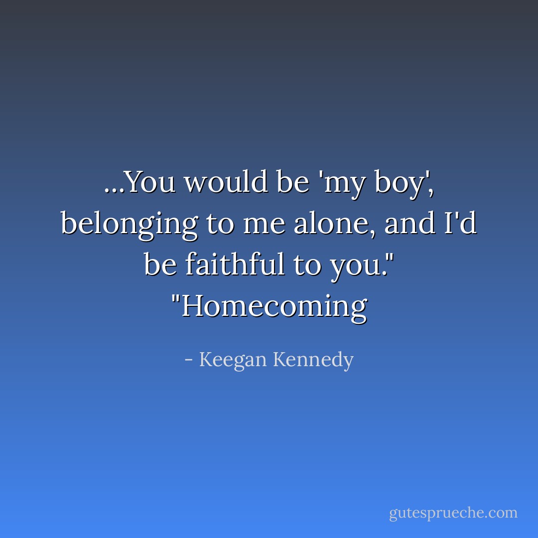 ...You would be 'my boy', belonging to me alone, and I'd be faithful to you."<br />"Homecoming - Keegan Kennedy
