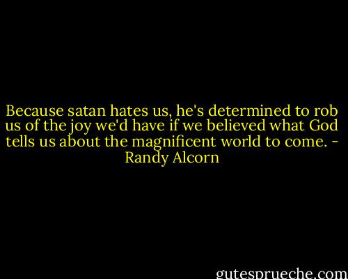 Because satan hates us, he's determined to rob us of the joy we'd have if we believed what God tells us about the magnificent world to come. - Randy Alcorn