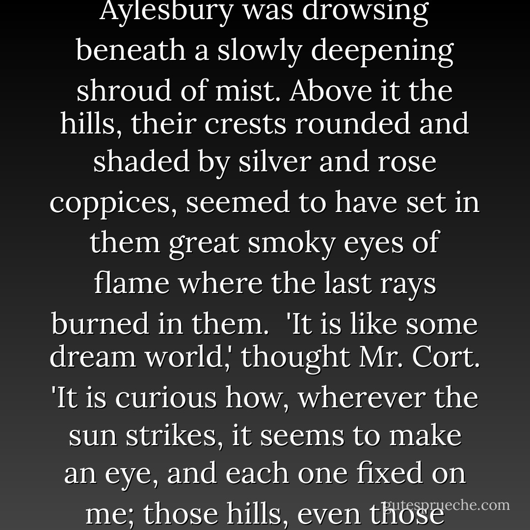 The trees were tinted exquisitely to an uncertain glory as the great red sinking sun flashed its rays on their crystal mantle. The vale of Aylesbury was drowsing beneath a slowly deepening shroud of mist. Above it the hills, their crests rounded and shaded by silver and rose coppices, seemed to have set in them great smoky eyes of flame where the last rays burned in them.<br /><br />'It is like some dream world,' thought Mr. Cort. 'It is curious how, wherever the sun strikes, it seems to make an eye, and each one fixed on me; those hills, even those windows. But, judging from that mist, I shall have a slow journey home...<br /><br />("Blind Man's Bluff") - H. Russell Wakefield