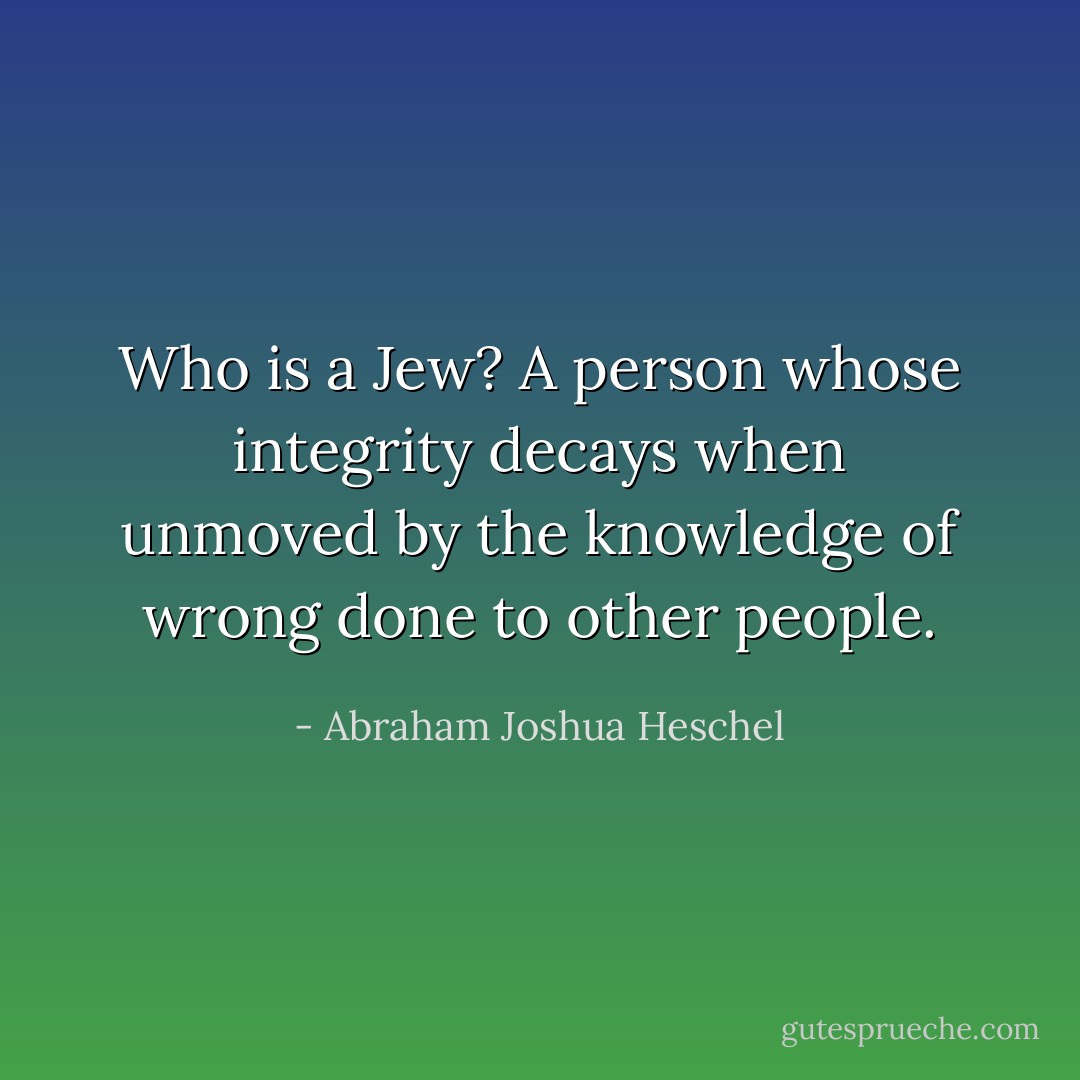 Who is a Jew? A person whose integrity decays when unmoved by the knowledge of wrong done to other people. - Abraham Joshua Heschel