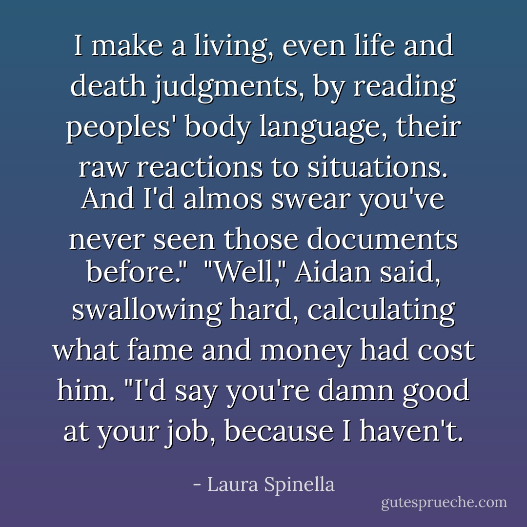 I make a living, even life and death judgments, by reading peoples' body language, their raw reactions to situations. And I'd almos swear you've never seen those documents before."<br /><br />"Well," Aidan said, swallowing hard, calculating what fame and money had cost him. "I'd say you're damn good at your job, because I haven't. - Laura Spinella