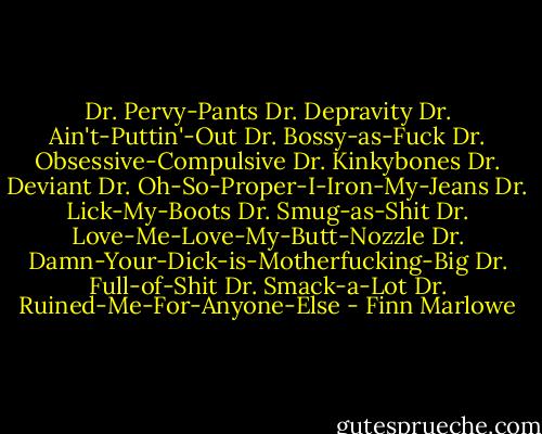 Dr. Pervy-Pants<br />Dr. Depravity<br />Dr. Ain't-Puttin'-Out<br />Dr. Bossy-as-Fuck<br />Dr. Obsessive-Compulsive<br />Dr. Kinkybones<br />Dr. Deviant<br />Dr. Oh-So-Proper-I-Iron-My-Jeans<br />Dr. Lick-My-Boots<br />Dr. Smug-as-Shit<br />Dr. Love-Me-Love-My-Butt-Nozzle<br />Dr. Damn-Your-Dick-is-Motherfucking-Big<br />Dr. Full-of-Shit<br />Dr. Smack-a-Lot<br />Dr. Ruined-Me-For-Anyone-Else - Finn Marlowe
