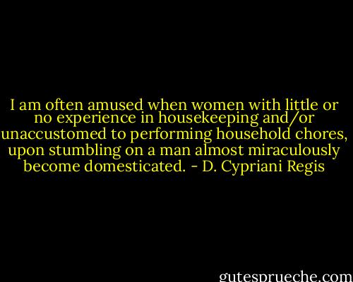 I am often amused when women with little or no experience in housekeeping and/or unaccustomed to performing household chores, upon stumbling on a man almost miraculously become domesticated. - D. Cypriani Regis