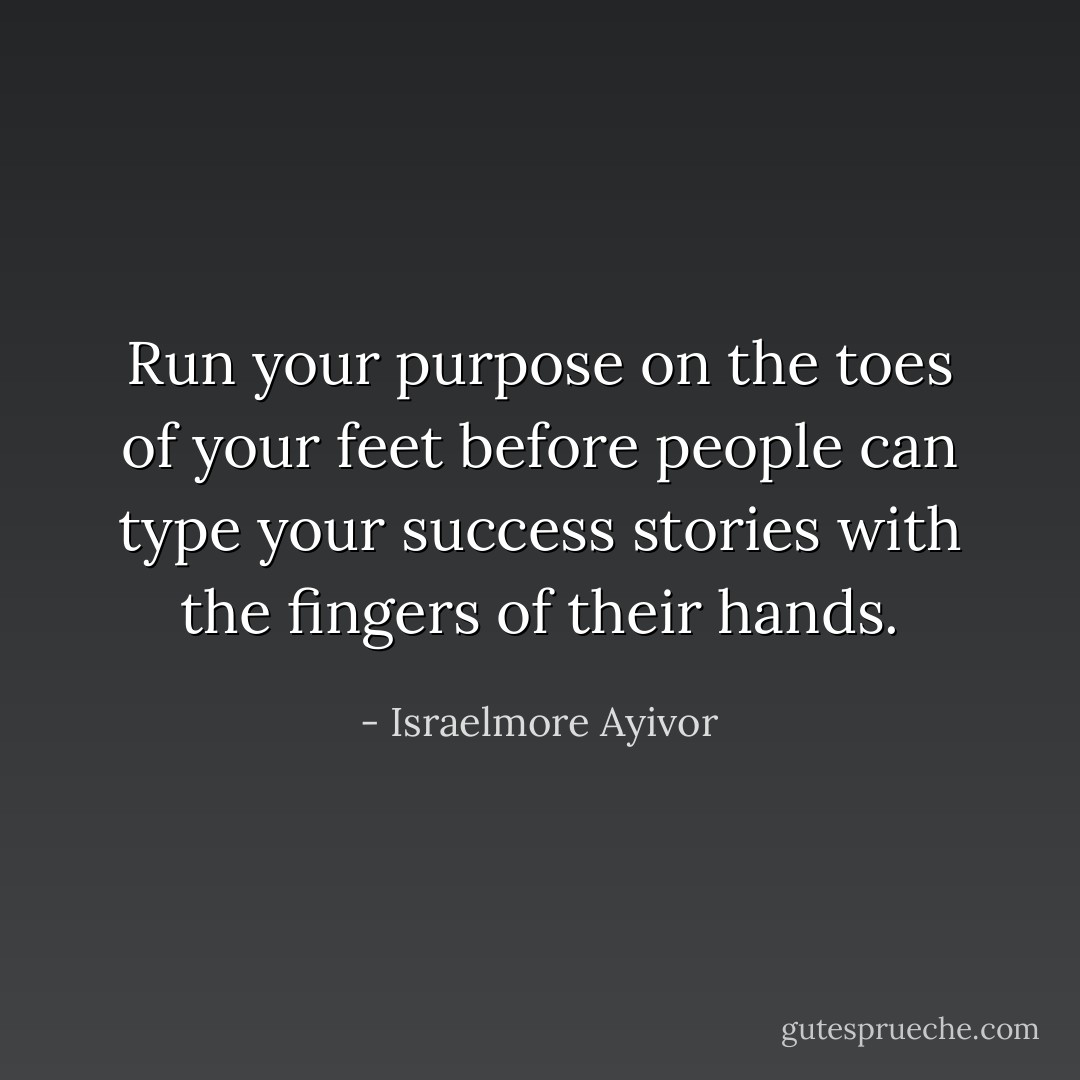 Run your purpose on the toes of your feet before people can type your success stories with the fingers of their hands. - Israelmore Ayivor