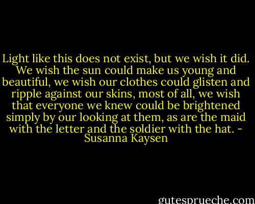 Light like this does not exist, but we wish it did. We wish the sun could make us young and beautiful, we wish our clothes could glisten and ripple against our skins, most of all, we wish that everyone we knew could be brightened simply by our looking at them, as are the maid with the letter and the soldier with the hat. - Susanna Kaysen